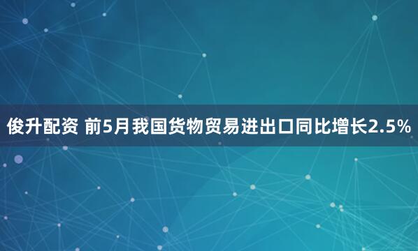 俊升配资 前5月我国货物贸易进出口同比增长2.5%