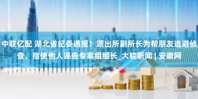中联亿配 湖北省纪委通报！派出所副所长为帮朋友逃避侦查，指使他人诬告专案组组长_大皖新闻 | 安徽网