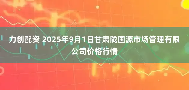 力创配资 2025年9月1日甘肃陇国源市场管理有限公司价格行情