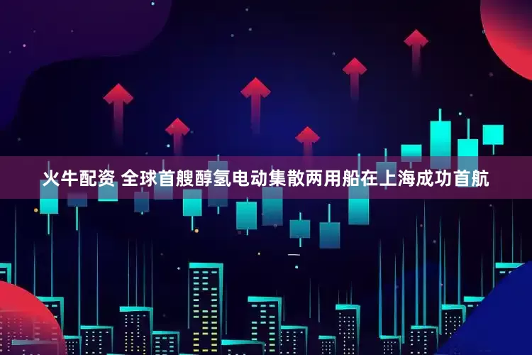 火牛配资 全球首艘醇氢电动集散两用船在上海成功首航