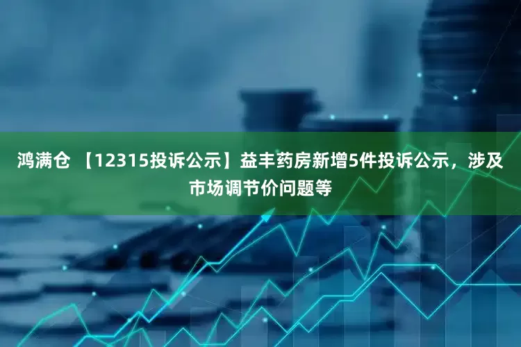 鸿满仓 【12315投诉公示】益丰药房新增5件投诉公示，涉及市场调节价问题等