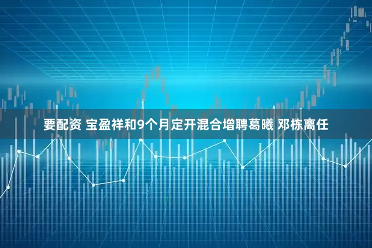要配资 宝盈祥和9个月定开混合增聘葛曦 邓栋离任