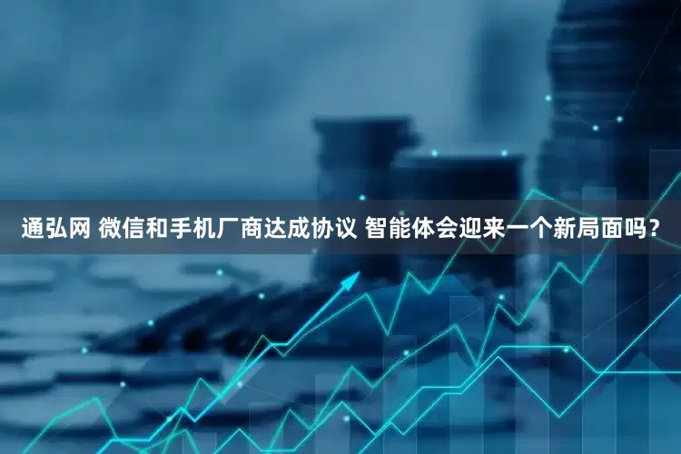 通弘网 微信和手机厂商达成协议 智能体会迎来一个新局面吗？