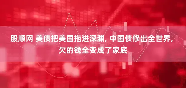 股顺网 美债把美国拖进深渊, 中国债修出全世界, 欠的钱全变成了家底