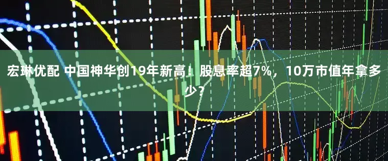 宏琳优配 中国神华创19年新高！股息率超7%，10万市值年拿多少？